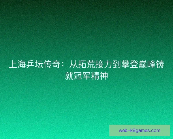上海乒坛传奇：从拓荒接力到攀登巅峰铸就冠军精神