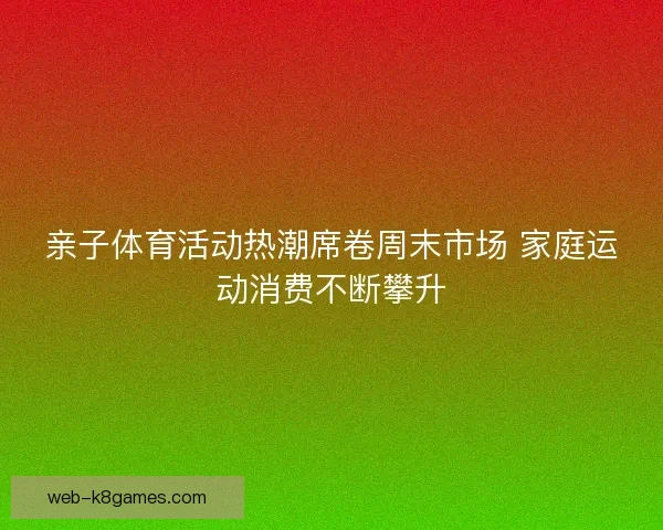 亲子体育活动热潮席卷周末市场 家庭运动消费不断攀升